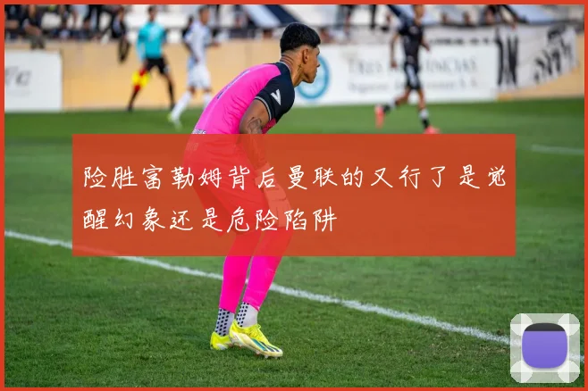 险胜富勒姆背后曼联的又行了是觉醒幻象还是危险陷阱