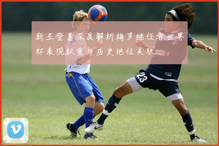 新王登基深度解析梅罗继任者世界杯表现权重与历史地位关联