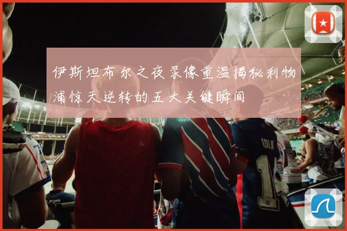 伊斯坦布尔之夜录像重温揭秘利物浦惊天逆转的五大关键瞬间