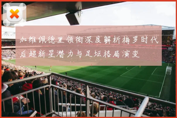 加维佩德里领衔深度解析梅罗时代后超新星潜力与足坛格局演变